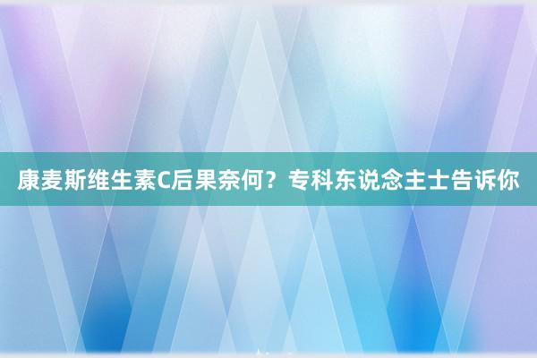 康麦斯维生素C后果奈何？专科东说念主士告诉你