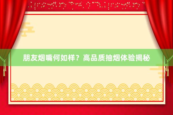 朋友烟嘴何如样？高品质抽烟体验揭秘