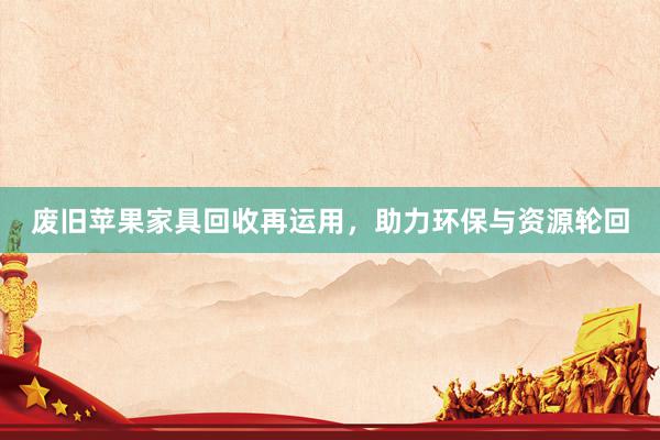 废旧苹果家具回收再运用,助力环保与资源轮回