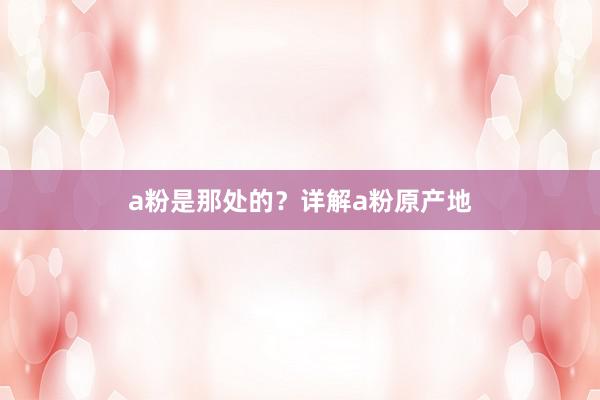 a粉是那处的?详解a粉原产地