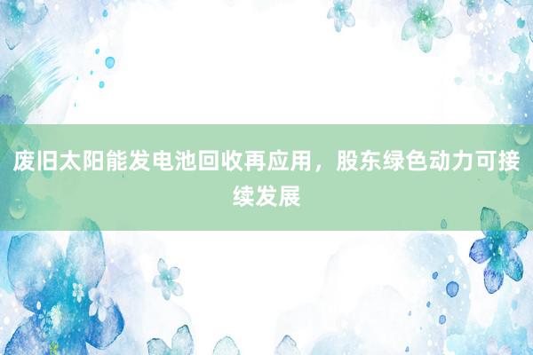 废旧太阳能发电池回收再应用，股东绿色动力可接续发展