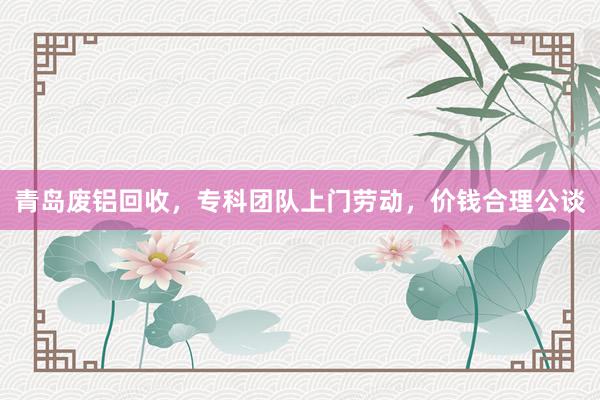 青岛废铝回收,专科团队上门劳动,价钱合理公谈